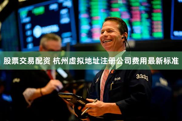 股票交易配资 杭州虚拟地址注册公司费用最新标准