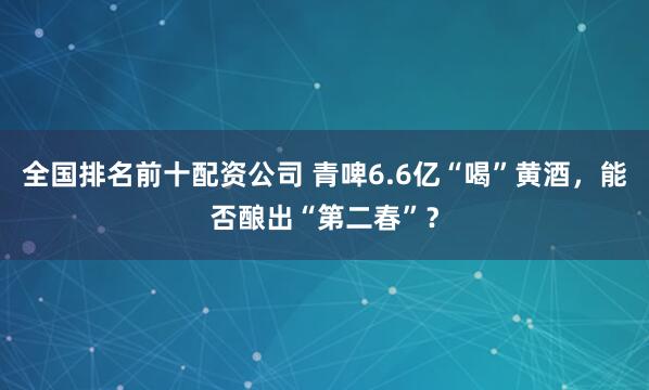 全国排名前十配资公司 青啤6.6亿“喝”黄酒，能否酿出“第二春”？