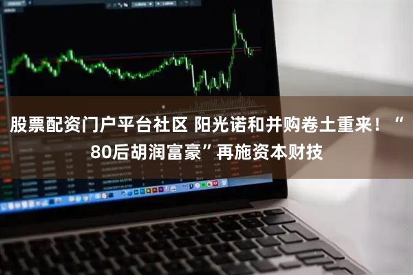 股票配资门户平台社区 阳光诺和并购卷土重来！“80后胡润富豪”再施资本财技