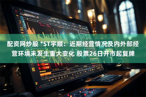 配资网炒股 *ST宇顺：近期经营情况及内外部经营环境未发生重大变化 股票26日开市起复牌
