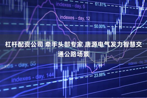杠杆配资公司 牵手头部专家 唐源电气发力智慧交通公路场景