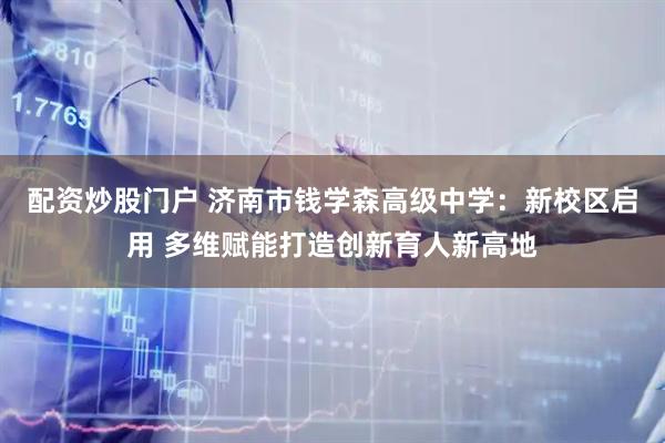 配资炒股门户 济南市钱学森高级中学：新校区启用 多维赋能打造创新育人新高地
