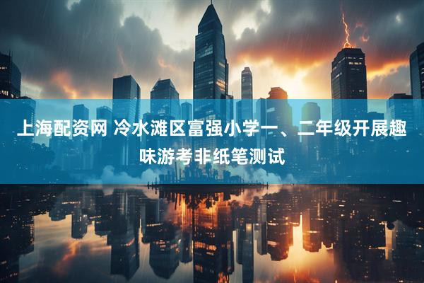 上海配资网 冷水滩区富强小学一、二年级开展趣味游考非纸笔测试