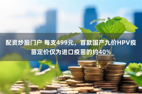 配资炒股门户 每支499元，首款国产九价HPV疫苗定价仅为进口疫苗的约40%