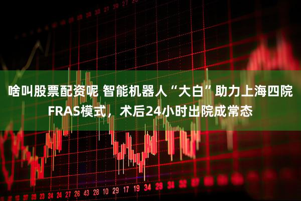 啥叫股票配资呢 智能机器人“大白”助力上海四院FRAS模式，术后24小时出院成常态