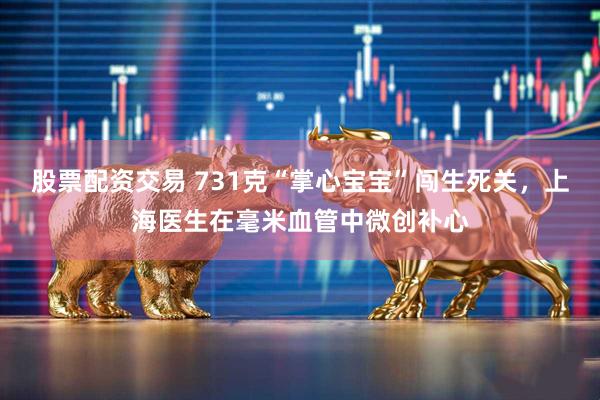 股票配资交易 731克“掌心宝宝”闯生死关，上海医生在毫米血管中微创补心