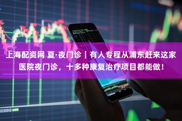 上海配资网 夏·夜门诊｜有人专程从浦东赶来这家医院夜门诊，十多种康复治疗项目都能做！