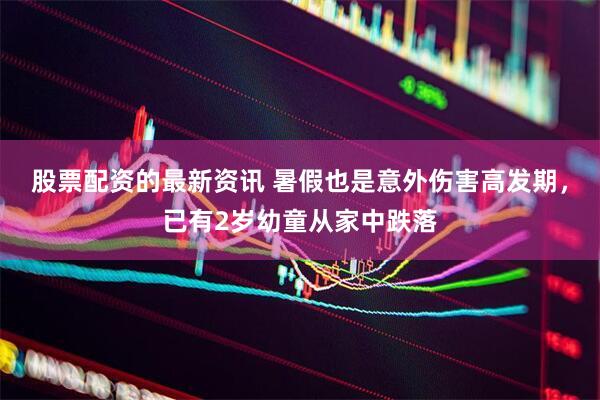 股票配资的最新资讯 暑假也是意外伤害高发期，已有2岁幼童从家中跌落