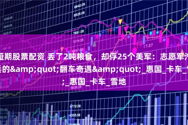短期股票配资 丢了2吨粮食，却俘25个美军：志愿军汽车兵的"翻车奇遇"_惠国_卡车_雪地