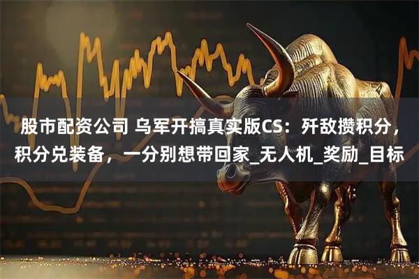 股市配资公司 乌军开搞真实版CS：歼敌攒积分，积分兑装备，一分别想带回家_无人机_奖励_目标