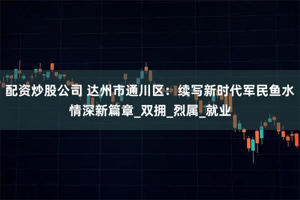 配资炒股公司 达州市通川区：续写新时代军民鱼水情深新篇章_双拥_烈属_就业