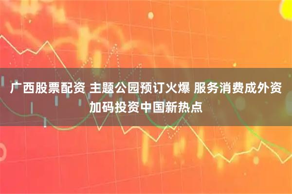 广西股票配资 主题公园预订火爆 服务消费成外资加码投资中国新热点