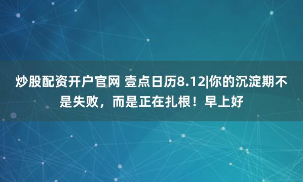 炒股配资开户官网 壹点日历8.12|你的沉淀期不是失败，而是正在扎根！早上好