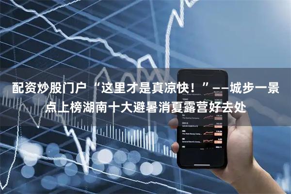 配资炒股门户 “这里才是真凉快！”——城步一景点上榜湖南十大避暑消夏露营好去处